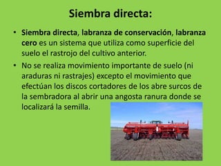 Siembra directa:
• Siembra directa, labranza de conservación, labranza
  cero es un sistema que utiliza como superficie del
  suelo el rastrojo del cultivo anterior.
• No se realiza movimiento importante de suelo (ni
  araduras ni rastrajes) excepto el movimiento que
  efectúan los discos cortadores de los abre surcos de
  la sembradora al abrir una angosta ranura donde se
  localizará la semilla.
 