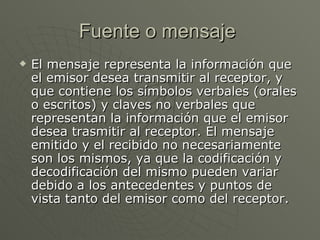 Fuente o mensaje  El mensaje representa la información que el emisor desea transmitir al receptor, y que contiene los símbolos verbales (orales o escritos) y claves no verbales que representan la información que el emisor desea trasmitir al receptor. El mensaje emitido y el recibido no necesariamente son los mismos, ya que la codificación y decodificación del mismo pueden variar debido a los antecedentes y puntos de vista tanto del emisor como del receptor.  