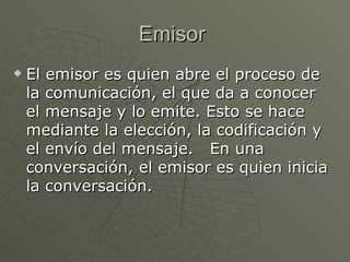 Emisor  El emisor es quien abre el proceso de la comunicación, el que da a conocer el mensaje y lo emite. Esto se hace mediante la elección, la codificación y el envío del mensaje.   En una conversación, el emisor es quien inicia la conversación.  