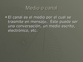 Medio o canal El canal es el medio por el cual se trasmite en mensaje.  Éste puede ser una conversación, un medio escrito, electrónico, etc.  