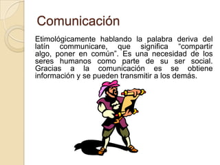 Comunicación	Etimológicamente hablando la palabra deriva del latín communicare, que significa “compartir algo, poner en común”. Es una necesidad de los seres humanos como parte de su ser social. Gracias a la comunicaciónes se obtiene información y se pueden transmitir a los demás.