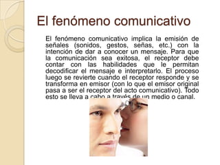 El fenómeno comunicativo	El fenómeno comunicativo implica la emisión de señales (sonidos, gestos, señas, etc.) con la intención de dar a conocer un mensaje. Para que la comunicación sea exitosa, el receptor debe contar con las habilidades que le permitan decodificar el mensaje e interpretarlo. El proceso luego se revierte cuando el receptor responde y se transforma en emisor (con lo que el emisor original pasa a ser el receptor del acto comunicativo). Todo esto se lleva a cabo a través de un medio o canal.
