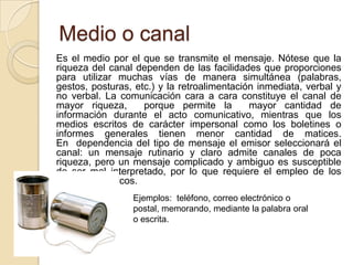 Medio o canal	Es el medio por el que se transmite el mensaje. Nótese que la riqueza del canal dependen de las facilidades que proporciones para utilizar muchas vías de manera simultánea (palabras, gestos, posturas, etc.) y la retroalimentación inmediata, verbal y no verbal. La comunicación cara a cara constituye el canal de mayor riqueza,  porque permite la  mayor cantidad de información durante el acto comunicativo, mientras que los medios escritos de carácter impersonal como los boletines o informes generales tienen menor cantidad de matices. En  dependencia del tipo de mensaje el emisor seleccionará el canal: un mensaje rutinario y claro admite canales de poca riqueza, pero un mensaje complicado y ambiguo es susceptible de ser mal interpretado, por lo que requiere el empleo de los canales más ricos.Ejemplos:  teléfono, correo electrónico o postal, memorando, mediante la palabra oral o escrita.