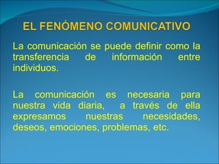 La comunicación se puede definir como la transferencia de información entre individuos. La comunicación es necesaria para nuestra vida diaria,  a través de ella expresamos nuestras necesidades, deseos, emociones, problemas, etc. 