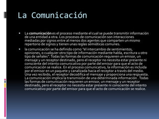 La ComunicaciónLa comunicación es el proceso mediante el cual se puede transmitir información de una entidad a otra. Los procesos de comunicación son interacciones mediadas por signos entre al menos dos agentes que comparten un mismo repertorio de signos y tienen unas reglas semióticas comunes.la comunicación se ha definido como "el intercambio de sentimientos, opiniones, o cualquier otro tipo de información mediante habla, escritura u otro tipo de señales". Todas las formas de comunicación requieren un emisor, un mensaje y un receptor destinado, pero el receptor no necesita estar presente ni consciente del intento comunicativo por parte del emisor para que el acto de comunicación se realice. En el proceso comunicativo, la información es incluida por el emisor en un paquete y canalizada hacia el receptor a través del medio. Una vez recibido, el receptor decodifica el mensaje y proporciona una respuesta. La comunicación implica la transmisión de una determinada información . Todas las formas de comunicación requieren un emisor, un mensaje y un receptor destinado, pero el receptor no necesita estar presente ni consciente del intento comunicativo por parte del emisor para que el acto de comunicación se realice. 