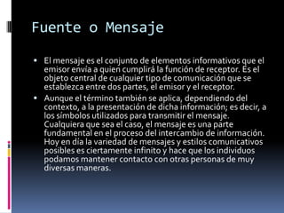 Fuente o MensajeEl mensaje es el conjunto de elementos informativos que el emisor envía a quien cumplirá la función de receptor.Esel objeto central de cualquier tipo de comunicación que se establezca entre dos partes, el emisor y el receptor. Aunque el término también se aplica, dependiendo del contexto, a la presentación de dicha información; es decir, a los símbolos utilizados para transmitir el mensaje. Cualquiera que sea el caso, el mensaje es una parte fundamental en el proceso del intercambio de información. Hoy en día la variedad de mensajes y estilos comunicativos posibles es ciertamente infinito y hace que los individuos podamos mantener contacto con otras personas de muy diversas maneras.