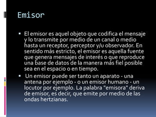 EmisorEl emisor es aquel objeto que codifica el mensaje y lo transmite por medio de un canal o medio hasta un receptor, perceptor y/u observador. En sentido más estricto, el emisor es aquella fuente que genera mensajes de interés o que reproduce una base de datos de la manera más fiel posible sea en el espacio o en tiempo. Un emisor puede ser tanto un aparato - una antena por ejemplo - o un emisor humano - un locutor por ejemplo. La palabra "emisora" deriva de emisor, es decir, que emite por medio de las ondas hertzianas.