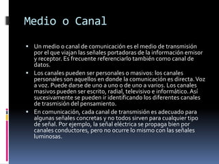 Medio o CanalUn medio o canal de comunicación es el medio de transmisión por el que viajan las señales portadoras de la información emisor y receptor. Es frecuente referenciarlo también como canal de datos.Los canales pueden ser personales o masivos: los canales personales son aquellos en donde la comunicación es directa. Voz a voz. Puede darse de uno a uno o de uno a varios. Los canales masivos pueden ser escrito, radial, televisivo e informático. Así sucesivamente se pueden ir identificando los diferentes canales de trasmisión del pensamiento.En comunicación, cada canal de transmisión es adecuado para algunas señales concretas y no todos sirven para cualquier tipo de señal. Por ejemplo, la señal eléctrica se propaga bien por canales conductores, pero no ocurre lo mismo con las señales luminosas.