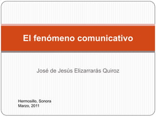 José de Jesús Elizarrarás Quiroz El fenómeno comunicativo Hermosillo, Sonora                                                                            Marzo, 2011 