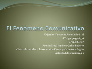 Alejandre Cervantes Raymundo Saul
Código: 304546776
Grupo: 62807
Asesor: Moya Jiménez Carlos Roberto
Objeto de estudio 2: La comunicación apoyada en tecnologías
Actividad de aprendizaje 1
 