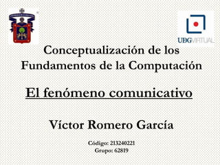 Conceptualización de los
Fundamentos de la Computación

El fenómeno comunicativo

    Víctor Romero García
          Código: 213240221
            Grupo: 62819
 