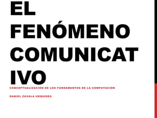 EL
FENÓMENO
COMUNICAT
IVOCONCEPTUALIZACIÓN DE LOS FUNDAMENTOS DE LA COMPUTACIÓN
DANIEL ZAVALA URQUIDES
 