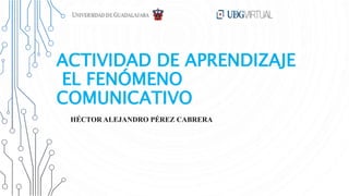 ACTIVIDAD DE APRENDIZAJE
EL FENÓMENO
COMUNICATIVO
HÉCTOR ALEJANDRO PÉREZ CABRERA
 