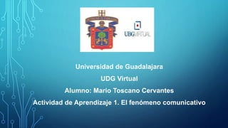 Universidad de Guadalajara
UDG Virtual
Alumno: Mario Toscano Cervantes
Actividad de Aprendizaje 1. El fenómeno comunicativo
 