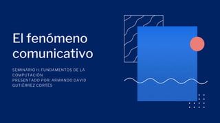 El fenómeno
comunicativo
SEMINARIO II. FUNDAMENTOS DE LA
COMPUTACIÓN
PRESENTADO POR: ARMANDO DAVID
GUTIÉRREZ CORTÉS
 