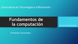 Fundamentos de
la computación
El fenómeno comunicativo
Abraham Terriquez Rubio
Licenciatura en Tecnologías e Información
 