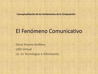 El Fenómeno Comunicativo Oscar Alvarez Arellano UDG-Virtual Lic. En Tecnologías e Información Conceptualización de los fundamentos de la Computación 