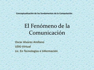 El Fenómeno de la Comunicación Oscar Alvarez Arellano UDG-Virtual Lic. En Tecnologías e Información Conceptualización de los fundamentos de la Computación 