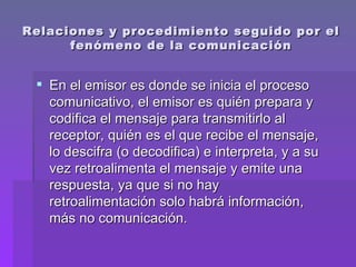 Relaciones y procedimiento seguido por el fenómeno de la comunicación En el emisor es donde se inicia el proceso comunicativo, el emisor es quién prepara y codifica el mensaje para transmitirlo al receptor, quién es el que recibe el mensaje, lo descifra (o decodifica) e interpreta, y a su vez retroalimenta el mensaje y emite una respuesta, ya que si no hay retroalimentación solo habrá información, más no comunicación.  