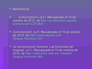 Referencias Comunicación.   (s.f.). Recuperado el 15 de octubre de 2010, de  http:// es.wikipedia.org / wiki / Comunicaci%C3 %B3n Comunicación.  (s.f). Recuperado el 15 de octubre de 2010, de  http:// www.escolar.com /lengua/18comuni.htm La comunicación humana. Las funciones del lenguaje.  (s.f.). Recuperado el 15 de octubre de 2010, de  http:// roble.pntic.mec.es / ~msanto1 /lengua/1comunic.htm 