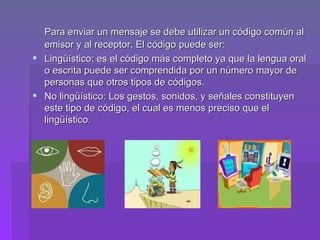 Para enviar un mensaje se debe utilizar un código común al emisor y al receptor. El código puede ser: Lingüístico: es el código más completo ya que la lengua oral o escrita puede ser comprendida por un número mayor de personas que otros tipos de códigos. No lingüístico: Los gestos, sonidos, y señales constituyen este tipo de código, el cual es menos preciso que el lingüístico.  