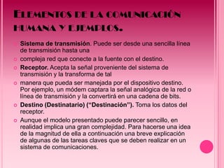 ELEMENTOS DE LA COMUNICACIÓN
HUMANA Y EJEMPLOS.
   Sistema de transmisión. Puede ser desde una sencilla línea
    de transmisión hasta una
   compleja red que conecte a la fuente con el destino.
   Receptor. Acepta la señal proveniente del sistema de
    transmisión y la transforma de tal
   manera que pueda ser manejada por el dispositivo destino.
    Por ejemplo, un módem captara la señal analógica de la red o
    línea de transmisión y la convertirá en una cadena de bits.
   Destino (Destinatario) (“Destinación”). Toma los datos del
    receptor.
   Aunque el modelo presentado puede parecer sencillo, en
    realidad implica una gran complejidad. Para hacerse una idea
    de la magnitud de ella a continuación una breve explicación
    de algunas de las tareas claves que se deben realizar en un
    sistema de comunicaciones.
 