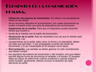 ELEMENTOS DE LA COMUNICACIÓN
HUMANA.
   Utilización del sistema de transmisión. Se refiere a la necesidad de
    hacer un uso eficaz
   de los recursos utilizados en la transmisión, los cuales típicamente se
    suelen compartir entre una serie de dispositivos de comunicación.
   Implemento de la interfaz. Para que un dispositivo pueda transmitir
    tendrá que hacerlo a
   través de la interfaz con el medio de transmisión.
   Generación de la señal. Ésta se necesitará una vez que la interfaz está
    establecida, Las
   características de la señal, tales como, la forma y la intensidad, deben
    ser tales que permitan: 1) ser propagadas a través del medio de
    transmisión y 2) ser interpretada en el receptor como datos.
   Sincronización. Las señales se deben generar no sólo considerando
    que deben cumplir
   los requisitos del sistema de transmisión y del receptor, sino que deben
    permitir alguna forma de sincronizar el receptor y el emisor. El receptor
    debe ser capaz de determinar cuándo comienza y cuándo acaba la
    señal recibida. Igualmente, deberá conocer la duración de cada
    elemento de señal.
 
