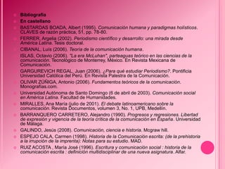    Bibliografía
   En castellano
   BASTARDAS BOADA, Albert (1995). Comunicación humana y paradigmas holísticos.
    CLAVES de razón práctica, 51, pp. 78-80.
   FERRER, Argelia (2002). Periodismo científico y desarrollo: una mirada desde
    América Latina. Tesis doctoral.
   CIBANAL, Luís (2006). Teoría de la comunicación humana.
   ISLAS, Octavio (2006). "La era McLuhan", parteaguas teórico en las ciencias de la
    comunicación. Tecnológico de Monterrey, México. En Revista Mexicana de
    Comunicación.
   GARGUREVICH REGAL, Juan (2006). ¿Para qué estudiar Periodismo?. Pontificia
    Universidad Católica del Perú. En Revista Palestra de la Comunicación.
   OLIVAR ZÚÑIGA, Antonio (2006). Fundamentos teóricos de la comunicación.
    Monografías.com.
   Universidad Autónoma de Santo Domingo (6 de abril de 2003). Comunicación social
    en América Latina. Facultad de Humanidades.
   MIRALLES, Ana María (julio de 2001). El debate latinoamericano sobre la
    comunicación. Revista Documentos, volumen 3, No. 1, UPB, Medellín.
   BARRANQUERO CARRETERO, Alejandro (1990). Progresos y regresiones. Libertad
    de expresión y vigencia de la teoría crítica de la comunicación en España. Universidad
    de Málaga.
   GALINDO, Jesús (2008). Comunicación, ciencia e historia. Mcgraw hill.
   ESPEJO CALA, Carmen (1998). Historia de la Comunicación escrita: (de la prehistoria
    a la irrupción de la imprenta): Notas para su estudio. MAD.
   RUIZ ACOSTA , María José (1996). Escritura y comunicación social : historia de la
    comunicación escrita : definición multidisciplinar de una nueva asignatura. Alfar.
 