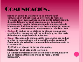 COMUNICACIÓN.
    Desde un punto de vista técnico se entiende por
    comunicación el hecho que un determinado mensaje
    originado en el punto A llegue a otro punto determinado B,
    distante del anterior en el espacio o en el tiempo. La
    comunicación implica la transmisión de una determinada
    información. La información como la comunicación supone
    un proceso; los elementos que aparecen en el mismo son:
   Código. El código es un sistema de signos y reglas para
    combinarlos, que por un lado es arbitrario y por otra parte
    debe de estar organizado de antemano.
   Canal. El proceso de comunicación que emplea ese código
    precisa de un canal para la transmisión de las señales. El
    Canal sería el medio físico a través del cual se transmite la
    comunicación.
     Ej: El aire en el caso de la voz y las ondas
    Hertzianas* en el caso de la televisión.
    La radiocomunicación es un sistema de telecomunicación
    que se realiza a través de ondas de radio u ondas
    hertzianas*,
 