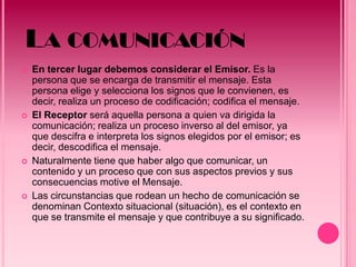 LA COMUNICACIÓN
   En tercer lugar debemos considerar el Emisor. Es la
    persona que se encarga de transmitir el mensaje. Esta
    persona elige y selecciona los signos que le convienen, es
    decir, realiza un proceso de codificación; codifica el mensaje.
   El Receptor será aquella persona a quien va dirigida la
    comunicación; realiza un proceso inverso al del emisor, ya
    que descifra e interpreta los signos elegidos por el emisor; es
    decir, descodifica el mensaje.
   Naturalmente tiene que haber algo que comunicar, un
    contenido y un proceso que con sus aspectos previos y sus
    consecuencias motive el Mensaje.
   Las circunstancias que rodean un hecho de comunicación se
    denominan Contexto situacional (situación), es el contexto en
    que se transmite el mensaje y que contribuye a su significado.
 