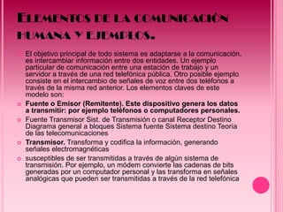 ELEMENTOS DE LA COMUNICACIÓN
HUMANA Y EJEMPLOS.
   El objetivo principal de todo sistema es adaptarse a la comunicación,
    es intercambiar información entre dos entidades. Un ejemplo
    particular de comunicación entre una estación de trabajo y un
    servidor a través de una red telefónica pública. Otro posible ejemplo
    consiste en el intercambio de señales de voz entre dos teléfonos a
    través de la misma red anterior. Los elementos claves de este
    modelo son:
   Fuente o Emisor (Remitente). Este dispositivo genera los datos
    a transmitir: por ejemplo teléfonos o computadores personales.
   Fuente Transmisor Sist. de Transmisión o canal Receptor Destino
    Diagrama general a bloques Sistema fuente Sistema destino Teoría
    de las telecomunicaciones
   Transmisor. Transforma y codifica la información, generando
    señales electromagnéticas
   susceptibles de ser transmitidas a través de algún sistema de
    transmisión. Por ejemplo, un módem convierte las cadenas de bits
    generadas por un computador personal y las transforma en señales
    analógicas que pueden ser transmitidas a través de la red telefónica.
 