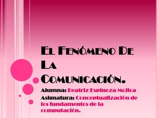 EL FENÓMENO DE
LA
COMUNICACIÓN.
Alumna: Beatriz Espinoza Mojica
Asignatura: Conceptualización de
los fundamentos de la
computación.
 