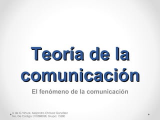 Teoría de la comunicación El fenómeno de la comunicación U de G Virtual, Alejandro Chávez González No. De Código: 210388058, Grupo: 15280 
