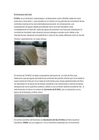 El fenómeno del niño
El Niño es un fenómeno meteorológico, erráticamente cíclico (Strahler habla de ciclos
entre tres y ocho años1
), que consiste en un cambio en los patrones de movimiento de las
corrientes marinas en la zona intertropical provocando, en consecuencia, una
superposición de aguas cálidas procedentes de la zona del hemisferio norte
inmediatamente al norte del sobre las aguas de emersión muy frías que caracterizan la
corriente de Humboldt; esta situación provoca estragos a escala zonal debido a las
intensas lluvias, afectando principalmente a, tanto en las costas atlánticas como en las del
Pacífico, especialmente, en estas últimas.
El nombre de "El Niño" se debe a pescadores del puerto de al norte de Perú que
observaron que las aguas del sistema de corrientes del pacífico orienta que corre desde la
costa central de Chile por el sur hasta el norte frente a las costas septentrionales de Perú,
se calentaban en la época de las fiestas navideñas y los cardúmenes o bancos de peces
desaparecían de la superficie oceánica, debido a una corriente caliente procedente del . A
este fenómeno le dieron el nombre de Corriente de El Niño, por su asociación con la
época de la Navidad y el Niño Jesús.
El nombre científico del fenómeno es Oscilación del Sur El Niño (El Niño-Southern
Oscillation, ENSO, por sus siglas en ). Es un fenómeno explicado por el movimiento
 