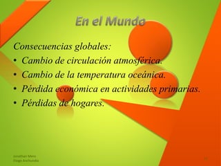 Consecuencias globales:
• Cambio de circulación atmosférica.
• Cambio de la temperatura oceánica.
• Pérdida económica en actividades primarias.
• Pérdidas de hogares.
Jonathan Mero
Diego Anchundia
11
 