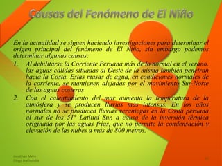 En la actualidad se siguen haciendo investigaciones para determinar el
origen principal del fenómeno de El Niño, sin embargo podemos
determinar algunas causas:
1. Al debilitarse la Corriente Peruana más de lo normal en el verano,
las aguas cálidas situadas al Oeste de la misma también penetran
hacia la Costa. Estas masas de agua, en condiciones normales de
la corriente, se mantienen alejadas por el movimiento Sur-Norte
de las aguas costeras
2. Con el calentamiento del mar aumenta la temperatura de la
atmósfera y se producen lluvias más intensas. En los años
normales no se producen lluvias veraniegas en la Costa peruana
al sur de los 51° Latitud Sur, a causa de la inversión térmica
originada por las aguas frías, que no permite la condensación y
elevación de las nubes a más de 800 metros.
Jonathan Mero
Diego Anchundia
12
 