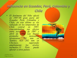• El fenómeno del Niño afectó
en 1997-98 gran parte del
Ecuador, Perú, Colombia y
Chile, en este último se vio
reflejado en los temporales de
Chile central en 1997,
concentrándose sus efectos
entre noviembre de 1997 y
abril de 1998. Las lluvias
promedio mensuales
alcanzaron 701 mm en
Tumbes, 623 202 mm en
Chiclayo, superando
ampliamente los niveles
normales.13 Pero puede
afectar a otros países.
Jonathan Mero
Diego Anchundia
13
 