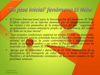 • El Centro Internacional para la Investigación del fenómeno El Niño
(Ciifen) reportó en su informe mensual que el comportamiento de
los vientos y las anomalías de la temperatura del mar “sugieren el
acoplamiento océano-atmósfera propio de la ocurrencia del evento
El Niño en su fase inicial”.
• “Las actuales condiciones sugieren un evento El Niño en desarrollo,
cuya evolución estaría orientada hacia el Pacífico oriental (el borde
oriental del Pacífico, la costa centroamericana y sudamericana,
donde se incluye Ecuador) y no sobre el Pacífico central como ha
ocurrido con los eventos El Niño en la última década”.
• Agrega que la intensidad y duración de El Niño dependerán de la
persistencia del transporte de calor hacia el borde oriental del
Pacífico y el debilitamiento sistemático de los vientos zonales en las
próximas semanas.
Jonathan Mero
Diego Anchundia
14
 