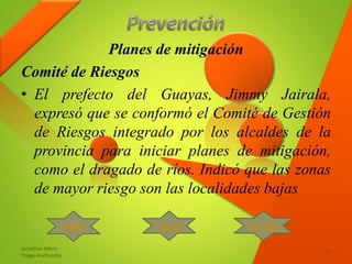 Planes de mitigación
Comité de Riesgos
• El prefecto del Guayas, Jimmy Jairala,
expresó que se conformó el Comité de Gestión
de Riesgos integrado por los alcaldes de la
provincia para iniciar planes de mitigación,
como el dragado de ríos. Indicó que las zonas
de mayor riesgo son las localidades bajas
Jonathan Mero
Diego Anchundia
15
Inicio Tríptico Ver Mas
 