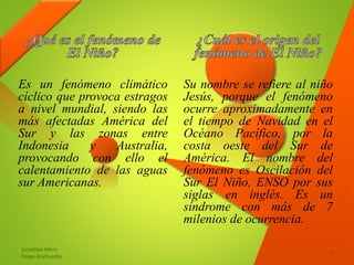 Es un fenómeno climático
cíclico que provoca estragos
a nivel mundial, siendo las
más afectadas América del
Sur y las zonas entre
Indonesia y Australia,
provocando con ello el
calentamiento de las aguas
sur Americanas.
Su nombre se refiere al niño
Jesús, porque el fenómeno
ocurre aproximadamente en
el tiempo de Navidad en el
Océano Pacífico, por la
costa oeste del Sur de
América. El nombre del
fenómeno es Oscilación del
Sur El Niño, ENSO por sus
siglas en inglés. Es un
síndrome con más de 7
milenios de ocurrencia.
Jonathan Mero
Diego Anchundia
4
 