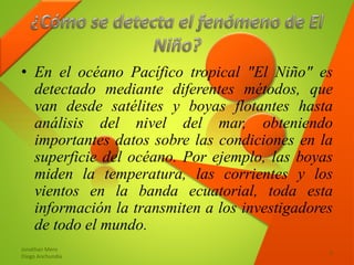 • En el océano Pacífico tropical "El Niño" es
detectado mediante diferentes métodos, que
van desde satélites y boyas flotantes hasta
análisis del nivel del mar, obteniendo
importantes datos sobre las condiciones en la
superficie del océano. Por ejemplo, las boyas
miden la temperatura, las corrientes y los
vientos en la banda ecuatorial, toda esta
información la transmiten a los investigadores
de todo el mundo.
Jonathan Mero
Diego Anchundia
5
 