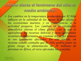 • Los cambios en la temperatura producidos por El Niño
influyen en la salinidad de las aguas, lo que afecta a
los ecosistemas marinos, y en consecuencia, a la
actividad pesquera. Los cambios en la circulación
atmosférica alteran el clima global, con lo que la
agricultura, los recursos hídricos y otras actividades
económicas importantes en extensas áreas del planeta
se ven igualmente afectados. En este sentido, un
reciente estudio estimaba que El Niño podría poner en
grave riesgo la alimentación de 20 millones de
personas en África, al verse afectadas las cosechas.
Jonathan Mero
Diego Anchundia
7
 
