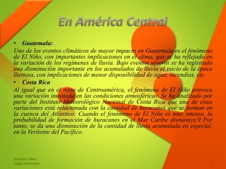 • Guatemala:
Uno de los eventos climáticos de mayor impacto en Guatemala es el fenómeno
de El Niño, con importantes implicaciones en el clima, que se ha reflejado en
la variación de los regímenes de lluvia. Bajo eventos severos se ha registrado
una disminución importante en los acumulados de lluvia el inicio de la época
lluviosa, con implicaciones de menor disponibilidad de agua, incendios, etc.
• Costa Rica
Al igual que en el resto de Centroamérica, el fenómeno de El Niño provoca
una variación inusitada en las condiciones atmosféricas. Se ha analizado por
parte del Instituto Meteorológico Nacional de Costa Rica que una de estas
variaciones está relacionada con la cantidad de huracanes que se forman en
la cuenca del Atlántico: Cuando el fenómeno de El Niño es muy intenso, la
probabilidad de formación de huracanes en el Mar Caribe disminuye.9 Por
tanto, se da una disminución de la cantidad de lluvia acumulada en especial,
en la Vertiente del Pacífico.
Jonathan Mero
Diego Anchundia
9
 
