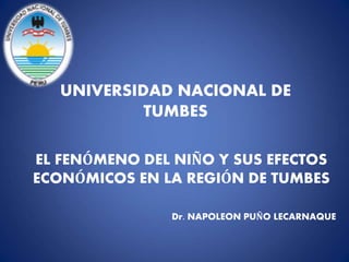 UNIVERSIDAD NACIONAL DE
TUMBES
EL FENÓMENO DEL NIÑO Y SUS EFECTOS
ECONÓMICOS EN LA REGIÓN DE TUMBES
Dr. NAPOLEON PUÑO LECARNAQUE
 