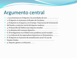 Argumento central1. Las emociones en el deporte y las actividades de ocio . . . . . . . . . . . . . 2. El deporte en el proceso civilizador de Occidente . . . . . . . . . . . . . . . . 3. El deporte en el espacio y en el tiempo. Trayectorias de la formacióndel Estado y evolución inicial del deporte moderno. . . . . . . . . . . . . . . 4. El desarrollo del fútbol como deporte mundial . . . . . . . . . . . . . . . . . . 5. La dinámica del consumo deportivo . . . . . . . . . . . . . . . . . . . . . . . . . 6. El hooliganismo en el fútbol como problema social mundial . . . . . . 7. La violencia de los espectadores deportivos en Norteamérica. . . . . . . 8. El deporte en el proceso de estratificación racial. El caso deEstados Unidos . . . . . . . . . . . . . . . . . . . . . . . . . . . . . . . . . . . . . . . . . 9. Deporte, género y civilización . . . . .