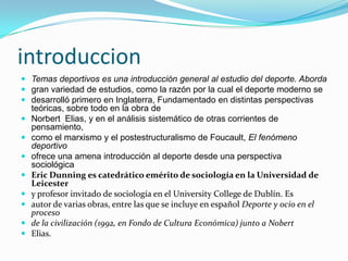 introduccionTemas deportivos es una introducción general al estudio del deporte. Abordagran variedad de estudios, como la razón por la cual el deporte moderno sedesarrolló primero en Inglaterra, Fundamentado en distintas perspectivas teóricas, sobre todo en la obra deNorbertElias, y en el análisis sistemático de otras corrientes de pensamiento,como el marxismo y el postestructuralismo de Foucault, El fenómeno deportivoofrece una amena introducción al deporte desde una perspectiva sociológicaEric Dunning es catedrático emérito de sociología en la Universidad de Leicestery profesor invitado de sociología en el UniversityCollege de Dublín. Esautor de varias obras, entre las que se incluye en español Deporte y ocio en el procesode la civilización (1992, en Fondo de Cultura Económica) junto a NobertElias.