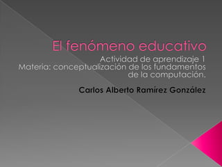 El fenómeno educativo Actividad de aprendizaje 1 Materia: conceptualización de los fundamentos de la computación. Carlos Alberto Ramírez González 