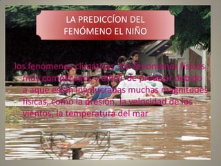 LA PREDICCÍON DEL
           FENÓMENO EL NIÑO


los fenómenos climáticos son fenómenos físicos
  muy complicados y dificil de predecir debido
  a aque estan involucradas muchas magnitudes
  fisicas, como la presión, la velocidad de los
  vientos, la temperatura del mar
 
