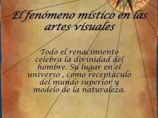 El fenómeno místico en las artes visuales Todo el renacimiento celebra la divinidad del hombre. Su lugar en el universo , como receptáculo del mundo superior y modelo de la naturaleza. 