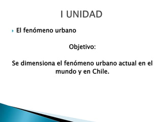    El fenómeno urbano

                   Objetivo:

Se dimensiona el fenómeno urbano actual en el
             mundo y en Chile.
 